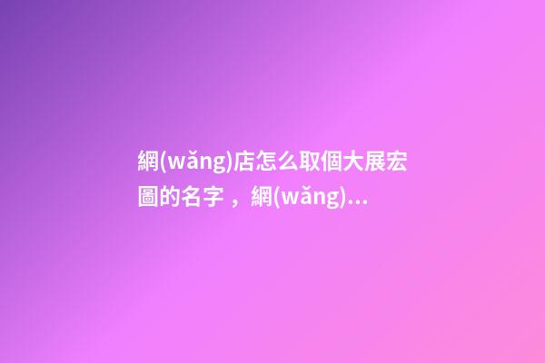 網(wǎng)店怎么取個大展宏圖的名字，網(wǎng)店取名看這里
